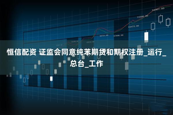 恒信配资 证监会同意纯苯期货和期权注册_运行_总台_工作