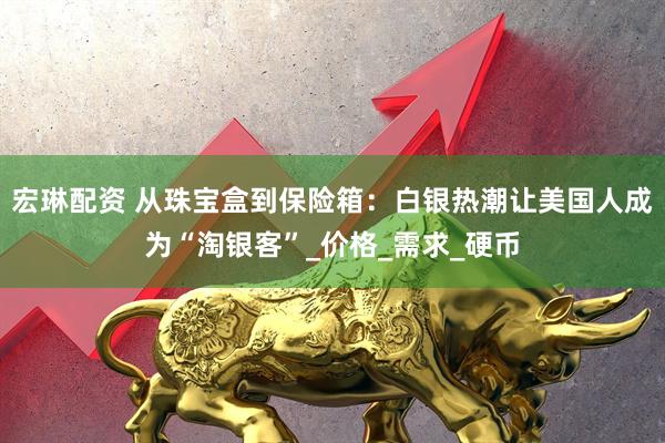 宏琳配资 从珠宝盒到保险箱：白银热潮让美国人成为“淘银客”_价格_需求_硬币