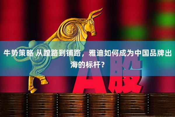 牛势策略 从蹚路到铺路，雅迪如何成为中国品牌出海的标杆？