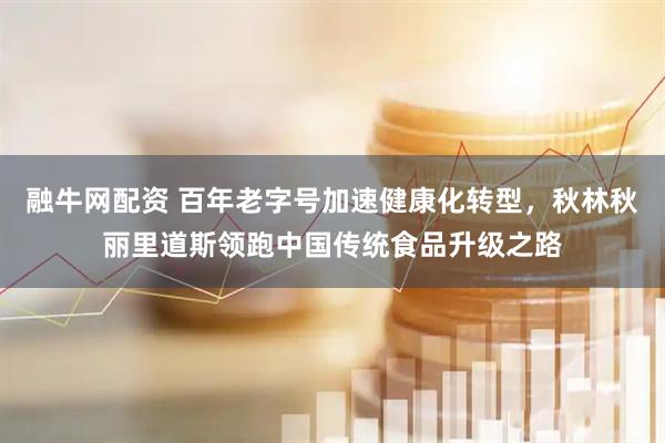 融牛网配资 百年老字号加速健康化转型，秋林秋丽里道斯领跑中国传统食品升级之路