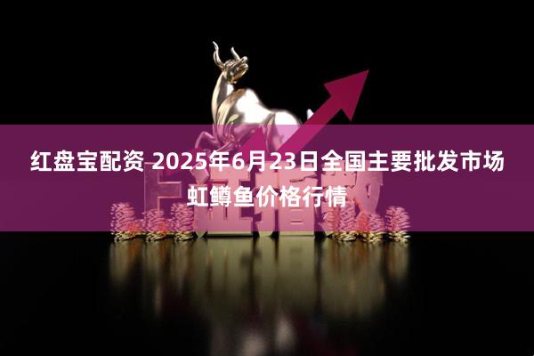 红盘宝配资 2025年6月23日全国主要批发市场虹鳟鱼价格行情