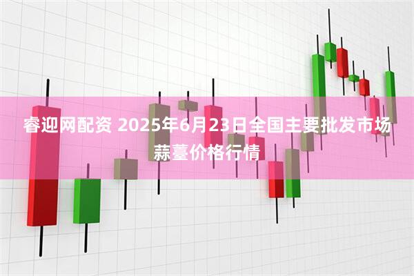 睿迎网配资 2025年6月23日全国主要批发市场蒜薹价格行情