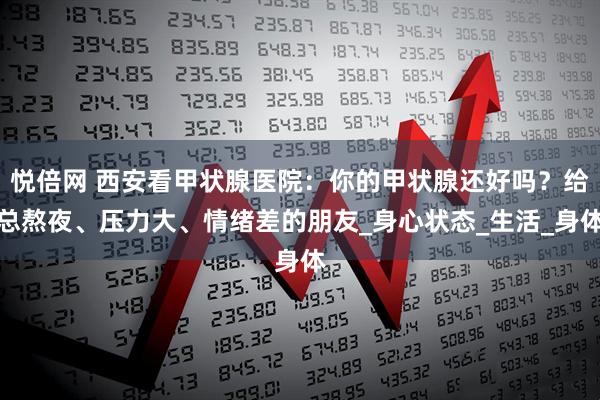 悦倍网 西安看甲状腺医院：你的甲状腺还好吗？给总熬夜、压力大、情绪差的朋友_身心状态_生活_身体