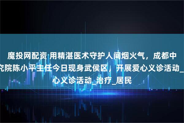 魔投网配资 用精湛医术守护人间烟火气，成都中医肿瘤研究院陈小平主任今日现身武侯区，开展爱心义诊活动_治疗_居民