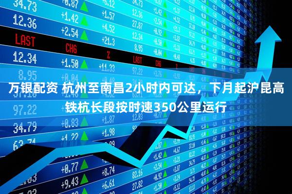 万银配资 杭州至南昌2小时内可达，下月起沪昆高铁杭长段按时速350公里运行