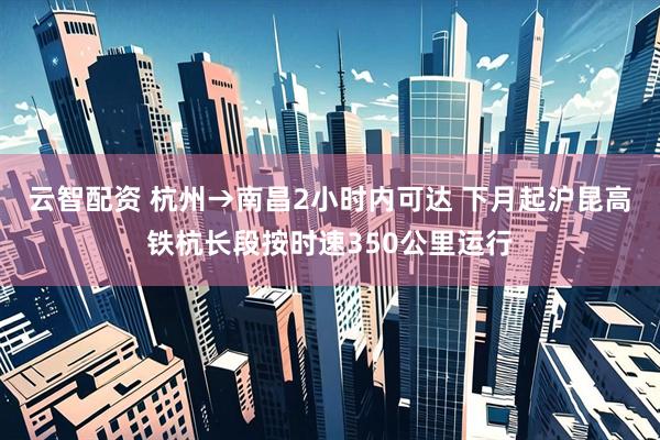 云智配资 杭州→南昌2小时内可达 下月起沪昆高铁杭长段按时速350公里运行