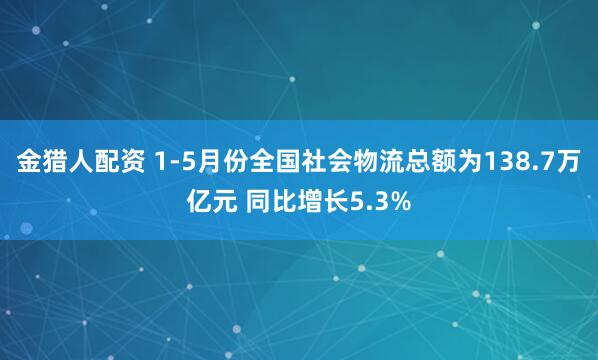 金猎人配资 1-5月份全国社会物流总额为138.7万亿元 同比增长5.3%