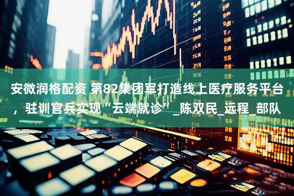 安微润格配资 第82集团军打造线上医疗服务平台，驻训官兵实现“云端就诊”_陈双民_远程_部队