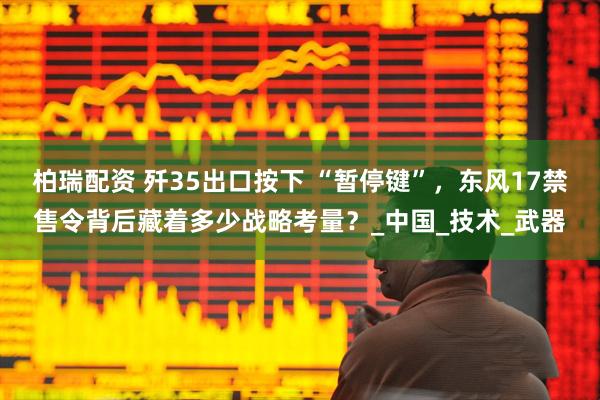 柏瑞配资 歼35出口按下 “暂停键”，东风17禁售令背后藏着多少战略考量？_中国_技术_武器