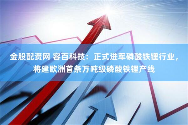 金股配资网 容百科技：正式进军磷酸铁锂行业，将建欧洲首条万吨级磷酸铁锂产线