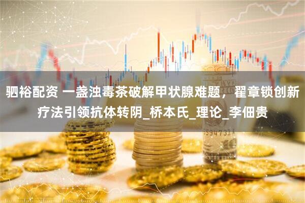 驷裕配资 一盏浊毒茶破解甲状腺难题，翟章锁创新疗法引领抗体转阴_桥本氏_理论_李佃贵
