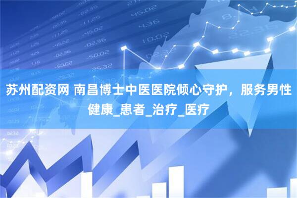 苏州配资网 南昌博士中医医院倾心守护，服务男性健康_患者_治疗_医疗