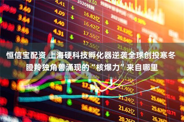 恒信宝配资 上海硬科技孵化器逆袭全球创投寒冬 瞪羚独角兽涌现的“核爆力”来自哪里