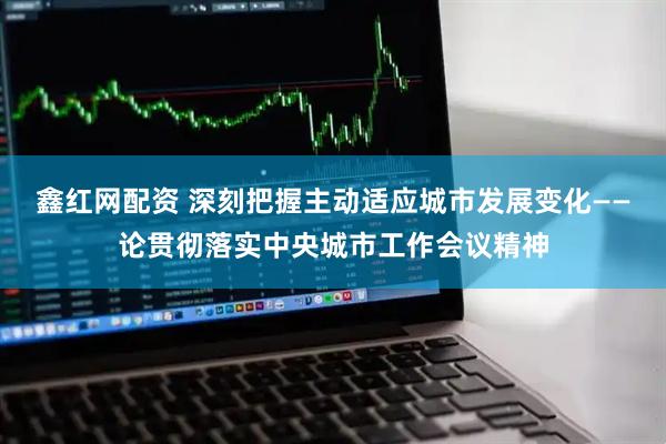 鑫红网配资 深刻把握主动适应城市发展变化——论贯彻落实中央城市工作会议精神