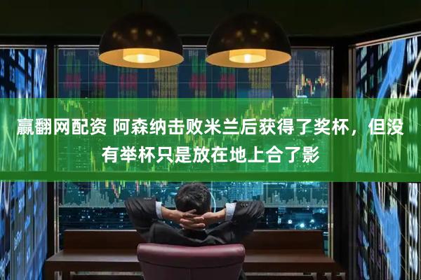 赢翻网配资 阿森纳击败米兰后获得了奖杯，但没有举杯只是放在地上合了影