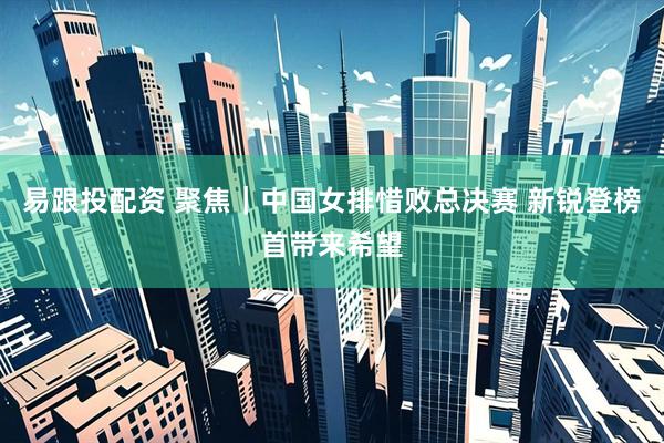 易跟投配资 聚焦｜中国女排惜败总决赛 新锐登榜首带来希望