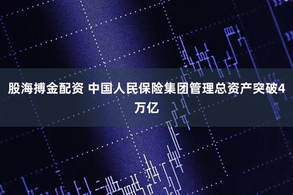 股海搏金配资 中国人民保险集团管理总资产突破4万亿