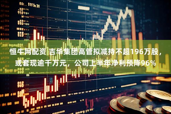 恒牛网配资 吉华集团高管拟减持不超196万股，或套现逾千万元，公司上半年净利预降96%