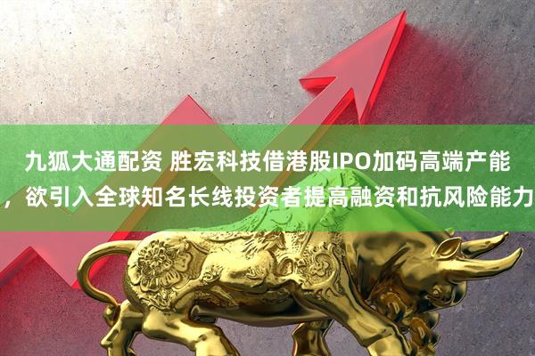 九狐大通配资 胜宏科技借港股IPO加码高端产能，欲引入全球知名长线投资者提高融资和抗风险能力