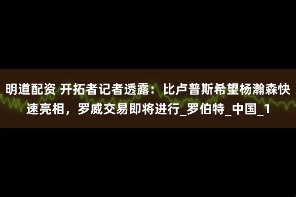 明道配资 开拓者记者透露：比卢普斯希望杨瀚森快速亮相，罗威交易即将进行_罗伯特_中国_1