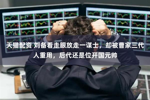 天猫配资 刘备看走眼放走一谋士,却被曹家三代人重用,后代还是位开国元帅