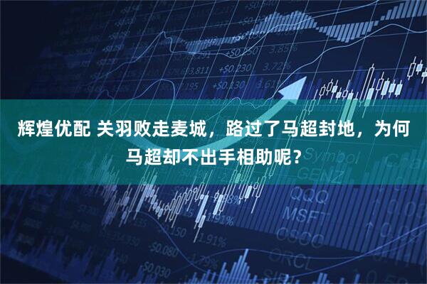 辉煌优配 关羽败走麦城,路过了马超封地,为何马超却不出手相助呢?