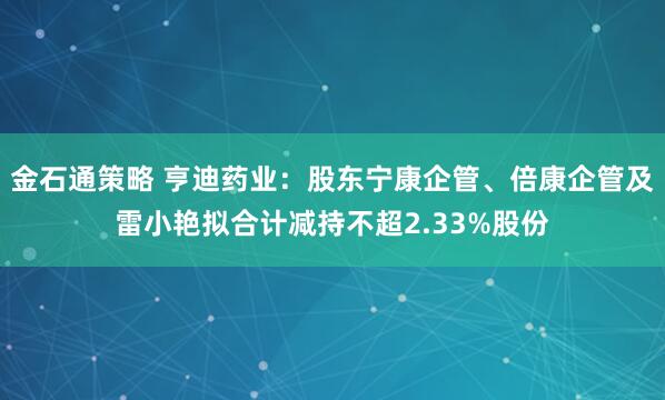 金石通策略 亨迪药业：股东宁康企管、倍康企管及雷小艳拟合计减持不超2.33%股份