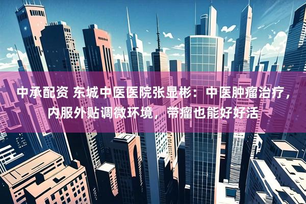 中承配资 东城中医医院张显彬：中医肿瘤治疗，内服外贴调微环境，带瘤也能好好活