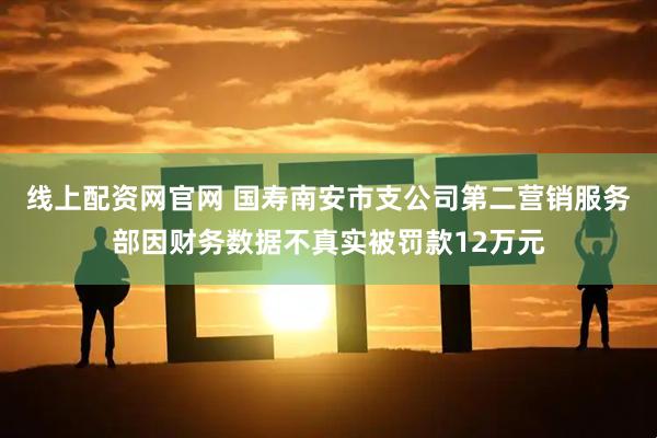 线上配资网官网 国寿南安市支公司第二营销服务部因财务数据不真实被罚款12万元