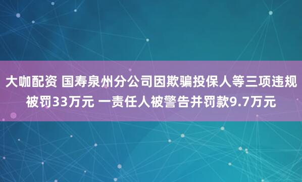 大咖配资 国寿泉州分公司因欺骗投保人等三项违规被罚33万元 一责任人被警告并罚款9.7万元