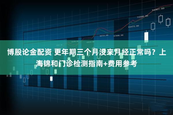 博股论金配资 更年期三个月没来月经正常吗？上海锦和门诊检测指南+费用参考