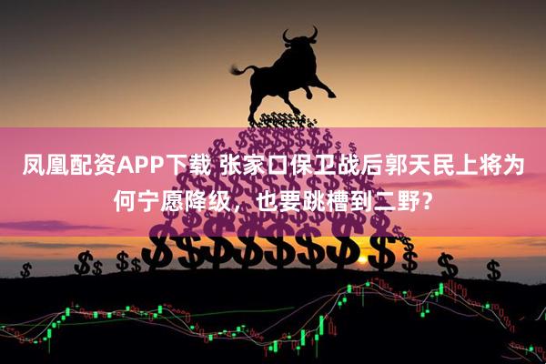 凤凰配资APP下载 张家口保卫战后郭天民上将为何宁愿降级，也要跳槽到二野？