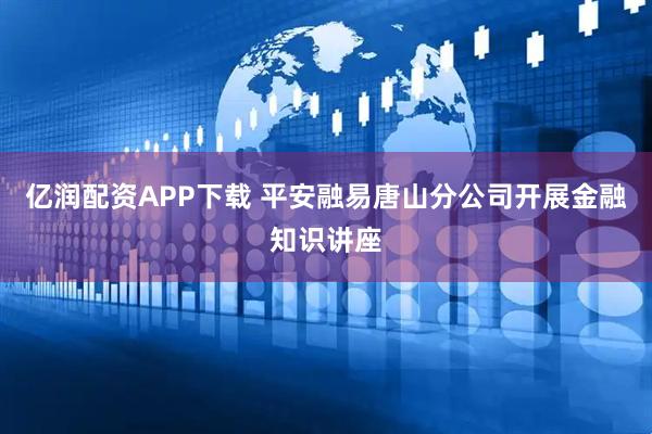 亿润配资APP下载 平安融易唐山分公司开展金融知识讲座
