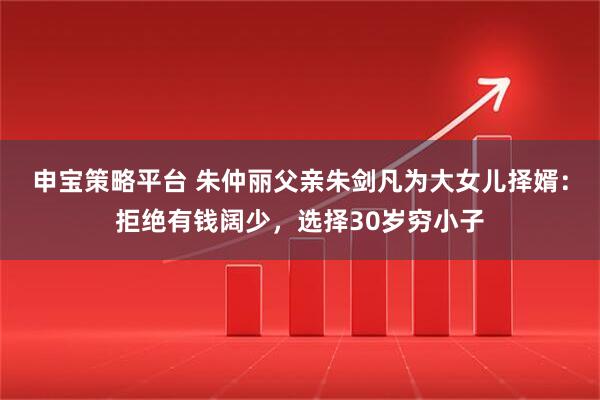 申宝策略平台 朱仲丽父亲朱剑凡为大女儿择婿：拒绝有钱阔少，选择30岁穷小子