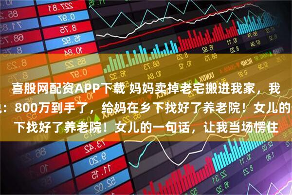 喜股网配资APP下载 妈妈卖掉老宅搬进我家，我以为她午睡，跟妻子说：800万到手了，给妈在乡下找好了养老院！女儿的一句话，让我当场愣住