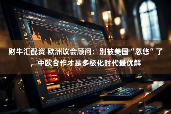 财牛汇配资 欧洲议会顾问：别被美国“忽悠”了，中欧合作才是多极化时代最优解