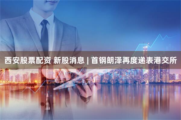 西安股票配资 新股消息 | 首钢朗泽再度递表港交所